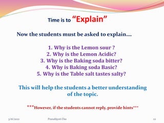 Time is to “Explain”
Now the students must be asked to explain….
1. Why is the Lemon sour ?
2. Why is the Lemon Acidic?
3. Why is the Baking soda bitter?
4. Why is Baking soda Basic?
5. Why is the Table salt tastes salty?
This will help the students a better understanding
of the topic.
***However, if the students cannot reply, provide hints***
3/16/2022 22
Pranabjyoti Das
 