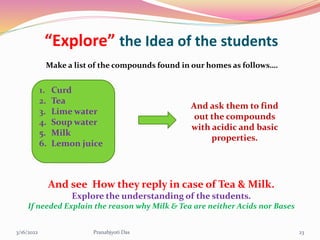 “Explore” the Idea of the students
Make a list of the compounds found in our homes as follows….
1. Curd
2. Tea
3. Lime water
4. Soup water
5. Milk
6. Lemon juice
And ask them to find
out the compounds
with acidic and basic
properties.
And see How they reply in case of Tea & Milk.
Explore the understanding of the students.
If needed Explain the reason why Milk & Tea are neither Acids nor Bases
3/16/2022 23
Pranabjyoti Das
 