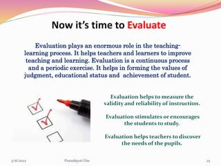 Now it’s time to Evaluate
Evaluation plays an enormous role in the teaching-
learning process. It helps teachers and learners to improve
teaching and learning. Evaluation is a continuous process
and a periodic exercise. It helps in forming the values of
judgment, educational status and achievement of student.
Evaluation helps to measure the
validity and reliability of instruction.
Evaluation stimulates or encourages
the students to study.
Evaluation helps teachers to discover
the needs of the pupils.
3/16/2022 25
Pranabjyoti Das
 