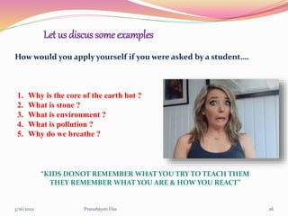3/16/2022 Pranabjyoti Das 26
Let us discus some examples
How would you apply yourself if you were asked by a student….
1. Why is the core of the earth hot ?
2. What is stone ?
3. What is environment ?
4. What is pollution ?
5. Why do we breathe ?
“KIDS DONOT REMEMBER WHAT YOU TRY TO TEACH THEM
THEY REMEMBER WHAT YOU ARE & HOW YOU REACT”
 