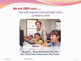 3/16/2022 Pranabjyoti Das 27
We are 100% sure……
You will respond well and reply with a
confident smile
Because… Those Who Know, They Do
But, Those Who Understand, They Teach.
 