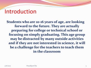 Introduction
Students who are 10-16 years of age, are looking
forward to the future. They are actually
preparing for college or technical school or
focusing on simply graduating. This age group
may be distracted by many outside activities
and if they are not interested in science, it will
be a challenge for the teachers to teach them
in the classroom
3/16/2022 5
Pranabjyoti Das
 