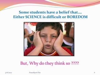 Some students have a belief that….
Either SCIENCE is difficult or BOREDOM
But, Why do they think so ????
3/16/2022 6
Pranabjyoti Das
 