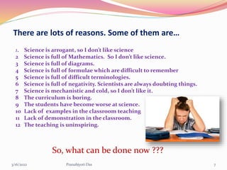 There are lots of reasons. Some of them are…
1. Science is arrogant, so I don’t like science
2 Science is full of Mathematics. So I don’t like science.
3 Science is full of diagrams.
4 Science is full of formulae which are difficult to remember
5 Science is full of difficult terminologies.
6 Science is full of negativity. Scientists are always doubting things.
7 Science is mechanistic and cold, so I don’t like it.
8 The curriculum is boring.
9 The students have become worse at science.
10 Lack of examples in the classroom teaching
11 Lack of demonstration in the classroom.
12 The teaching is uninspiring.
So, what can be done now ???
3/16/2022 7
Pranabjyoti Das
 