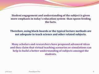 Student engagement and understanding of the subject is given
more emphasis in today’s education system than spoon feeding
the facts.
Therefore, using black-boards or the typical lecture methods are
not adequate to teach science and other related subjects.
Many scholars and researchers have proposed advanced ideas
and they claim that virtual teaching scenarios or simulations can
help to build a better understanding of subjects amongst the
students.
3/16/2022 8
Pranabjyoti Das
 