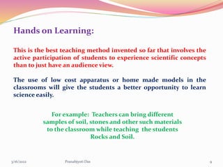 Hands on Learning:
This is the best teaching method invented so far that involves the
active participation of students to experience scientific concepts
than to just have an audience view.
The use of low cost apparatus or home made models in the
classrooms will give the students a better opportunity to learn
science easily.
For example: Teachers can bring different
samples of soil, stones and other such materials
to the classroom while teaching the students
Rocks and Soil.
3/16/2022 9
Pranabjyoti Das
 