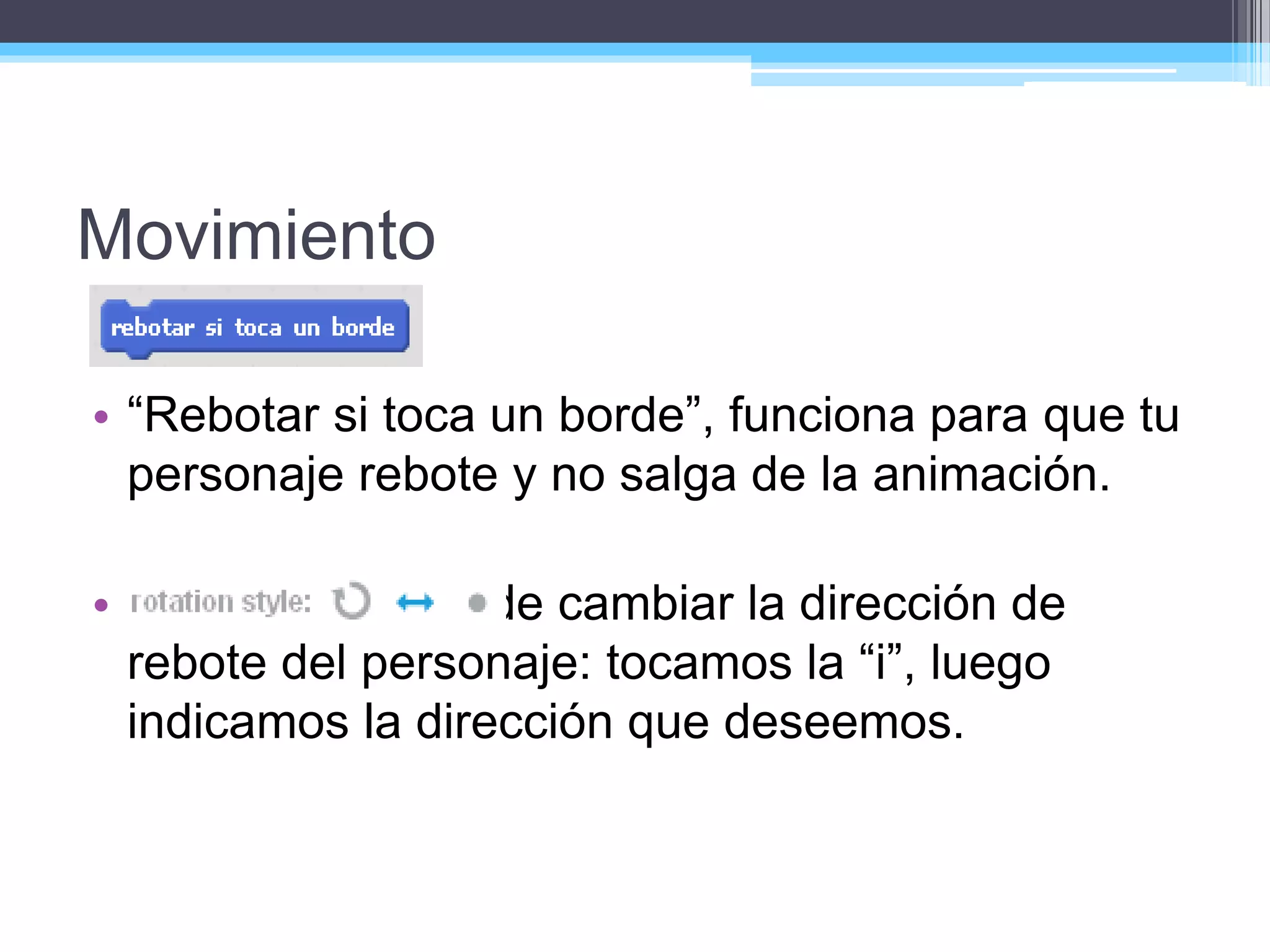 Movimiento
• “Rebotar si toca un borde”, funciona para que tu
personaje rebote y no salga de la animación.
• También se puede cambiar la dirección de
rebote del personaje: tocamos la “i”, luego
indicamos la dirección que deseemos.
 