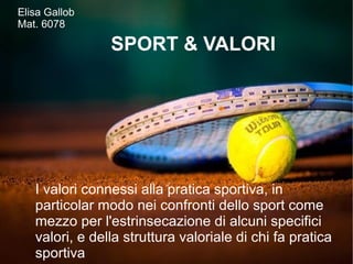 Elisa Gallob
Mat. 6078
SPORT & VALORI
I valori connessi alla pratica sportiva, in
particolar modo nei confronti dello sport come
mezzo per l'estrinsecazione di alcuni specifici
valori, e della struttura valoriale di chi fa pratica
sportiva
 