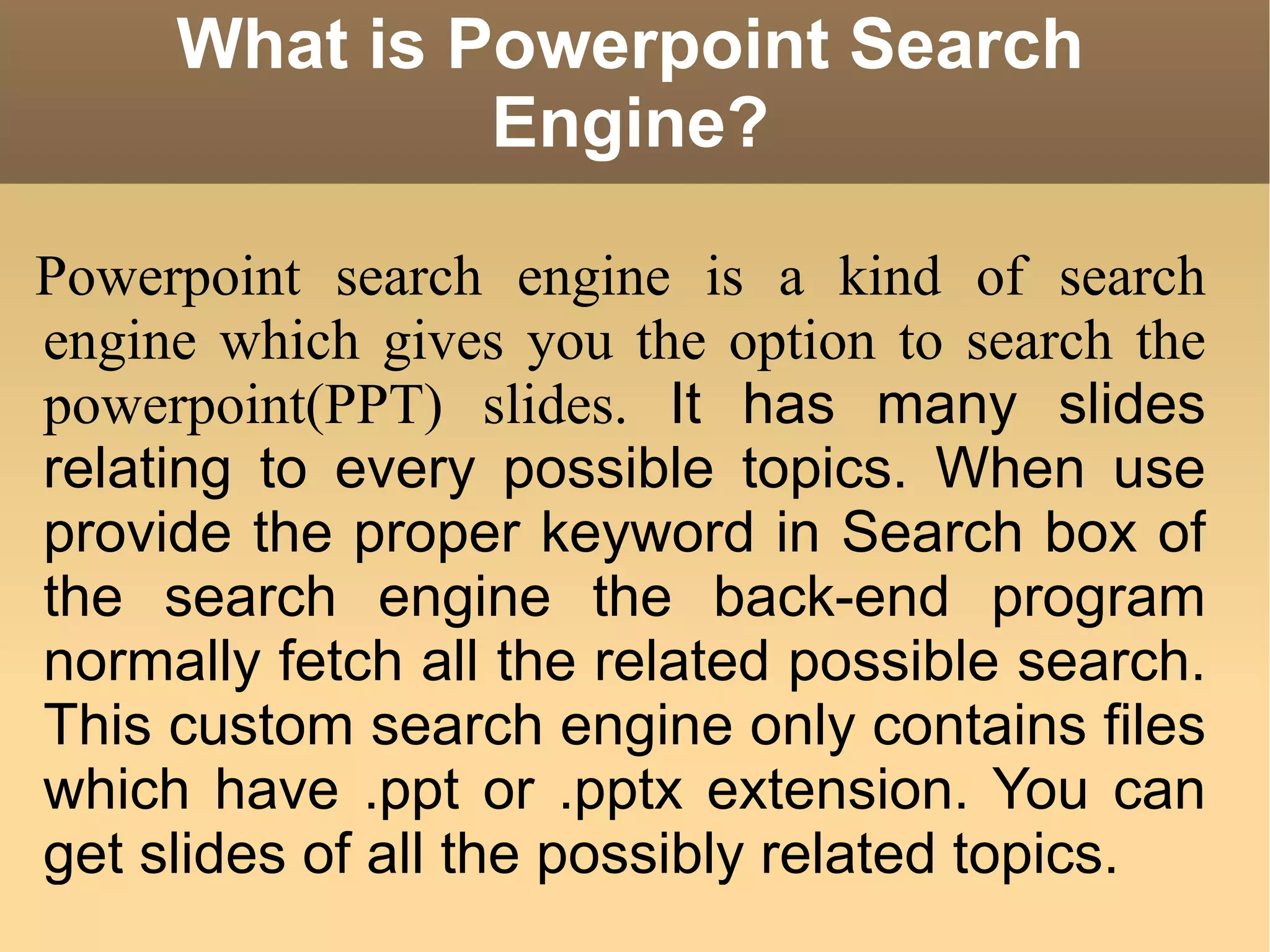 What is Powerpoint Search Engine? Powerpoint search engine is a kind of search engine which gives you the option to search the powerpoint(PPT) slides.  It has many slides relating to every possible topics. When use provide the proper keyword in Search box of the search engine the back-end program normally fetch all the related possible search. This custom search engine only contains files which have .ppt or .pptx extension. You can get slides of all the possibly related topics.  