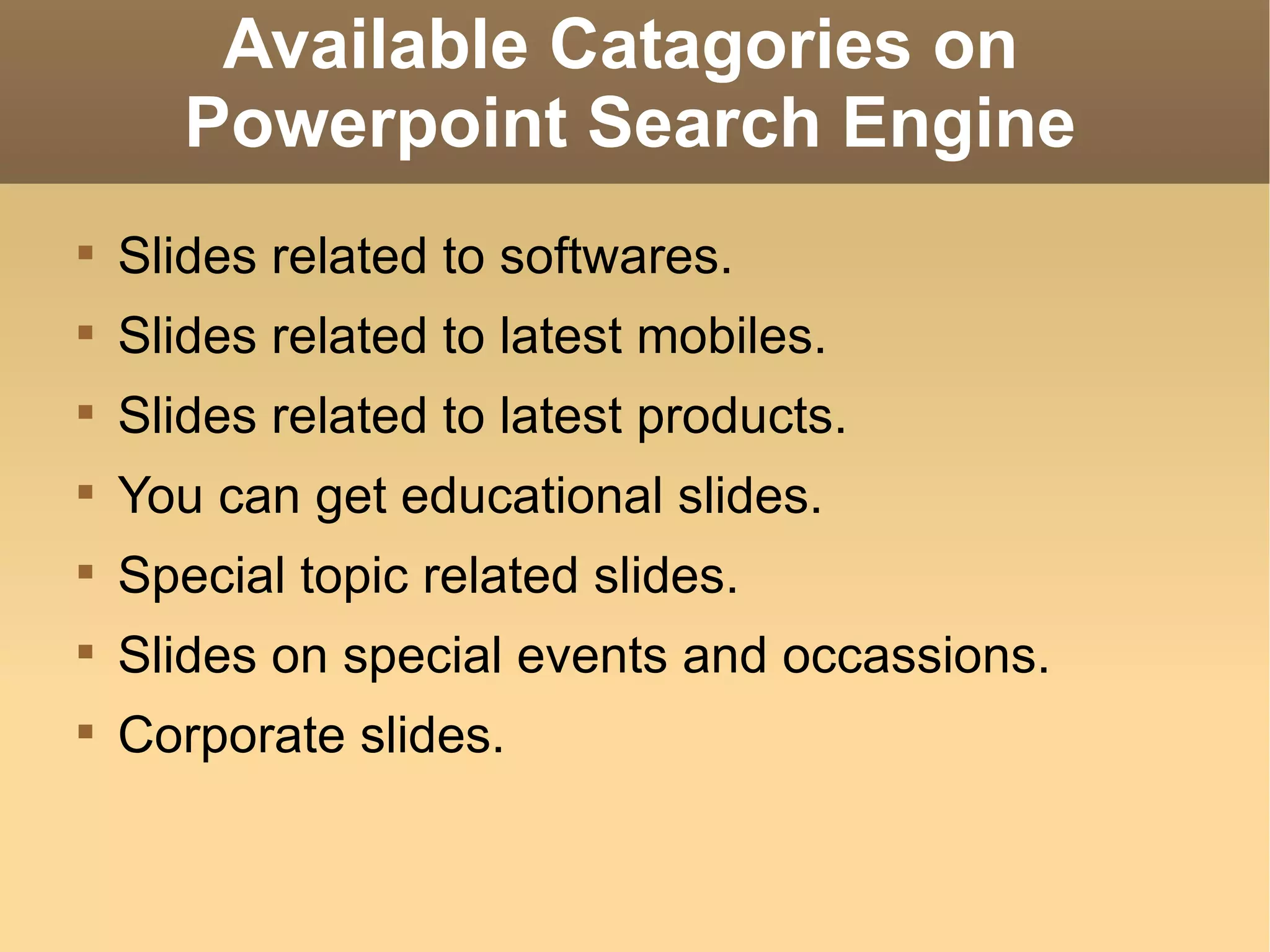 Available Catagories on  Powerpoint Search Engine Slides related to softwares. Slides related to latest mobiles. Slides related to latest products. You can get educational slides. Special topic related slides. Slides on special events and occassions. Corporate slides. 