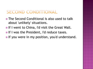  The   Second Conditional is also used to talk
  about 'unlikely' situations.
 If I went to China, I'd visit the Great Wall.
 If I was the President, I'd reduce taxes.
 If you were in my position, you'd understand.
 