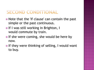  Note  that the 'If clause' can contain the past
  simple or the past continuous.
 If I was still working in Brighton, I
  would commute by train.
 If she were coming, she would be here by
  now.
 If they were thinking of selling, I would want
  to buy.
 