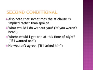  Also   note that sometimes the 'if clause' is
  implied rather than spoken.
 What would I do without you? ("if you weren't
  here")
 Where would I get one at this time of night?
  ("if I wanted one")
 He wouldn't agree. ("if I asked him")
 