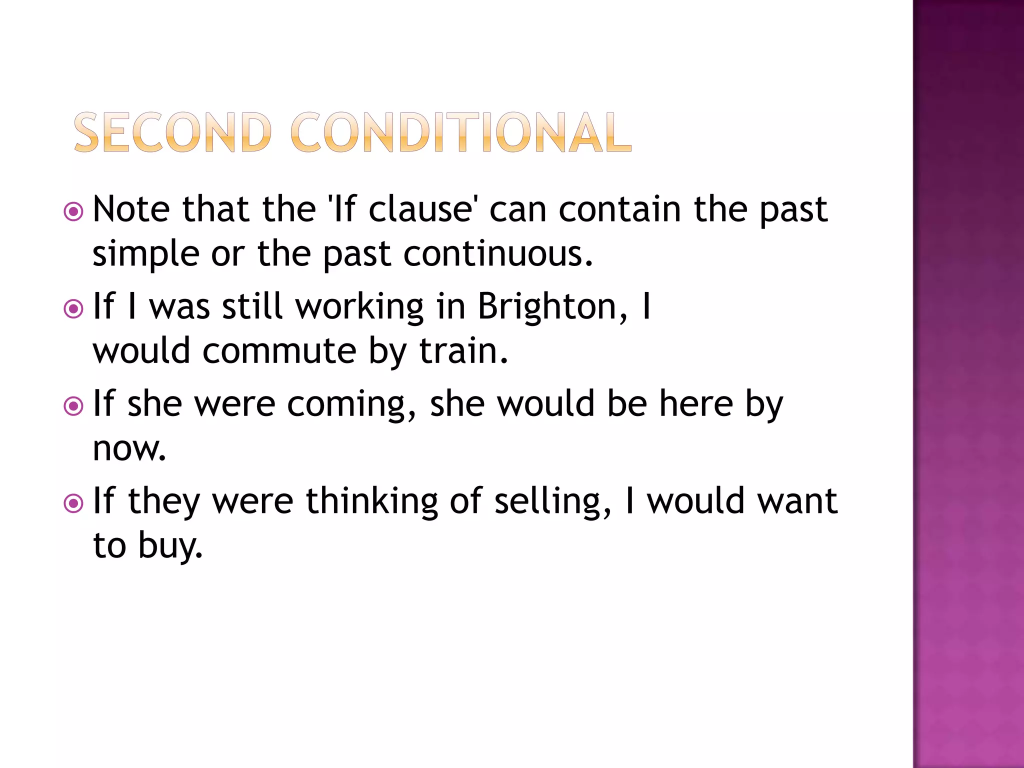  Second ConditionalNote that the 'If clause' can contain the past simple or the past continuous. If I was still working in Brighton, I                     would commute by train.If she were coming, she would be here by now.If they were thinking of selling, I would want to buy.