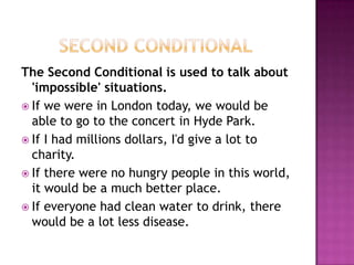        Second ConditionalThe Second Conditional is used to talk about 'impossible' situations. If we were in London today, we would be able to go to the concert in Hyde Park. If I had millions dollars, I'd give a lot to charity.If there were no hungry people in this world, it would be a much better place.If everyone had clean water to drink, there would be a lot less disease. 
