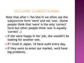        Second Conditional Note that after I /he/she/it we often use the subjunctive form 'were' and not 'was'. (Some people think that 'were' is the only 'correct' form but other people think 'was' is equally 'correct' .)If she were happy in her job, she wouldn't be looking for another one. If I lived in Japan, I'd have sushi every day.If they were to enter our market, we'd have big problems.