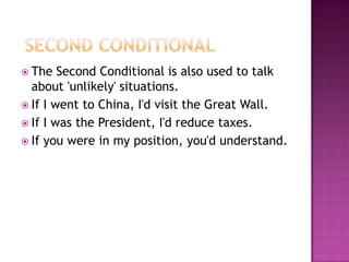  Second ConditionalThe Second Conditional is also used to talk about 'unlikely' situations.If I went to China, I'd visit the Great Wall.If I was the President, I'd reduce taxes.If you were in my position, you'd understand. 