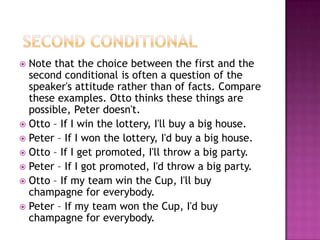  Second ConditionalNote that the choice between the first and the second conditional is often a question of the speaker's attitude rather than of facts. Compare these examples. Otto thinks these things are possible, Peter doesn't.Otto – If I win the lottery, I'll buy a big house.Peter – If I won the lottery, I'd buy a big house.Otto – If I get promoted, I'll throw a big party.Peter – If I got promoted, I'd throw a big party.Otto – If my team win the Cup, I'll buy champagne for everybody.Peter – If my team won the Cup, I'd buy champagne for everybody.