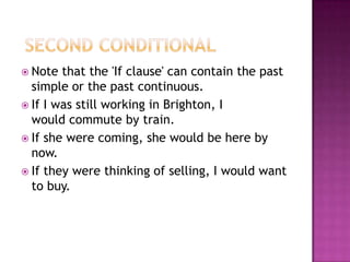  Second ConditionalNote that the 'If clause' can contain the past simple or the past continuous. If I was still working in Brighton, I                     would commute by train.If she were coming, she would be here by now.If they were thinking of selling, I would want to buy.
