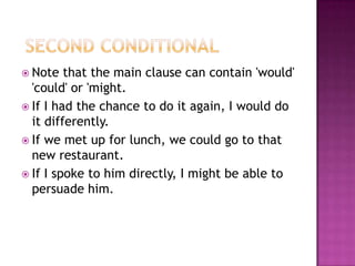  Second ConditionalNote that the main clause can contain 'would' 'could' or 'might.If I had the chance to do it again, I would do it differently.If we met up for lunch, we could go to that new restaurant.If I spoke to him directly, I might be able to persuade him.