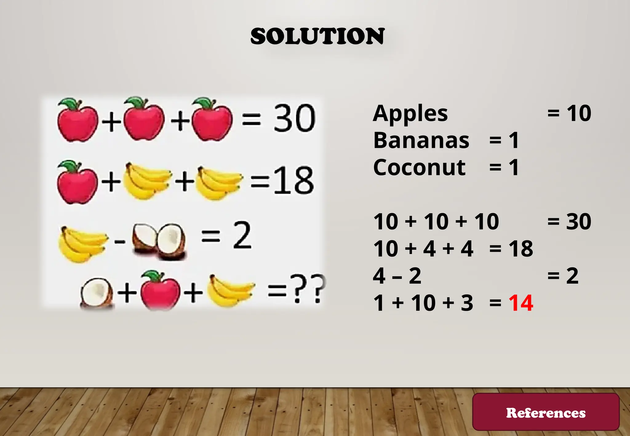 SOLUTION
Apples = 10
Bananas = 1
Coconut = 1
10 + 10 + 10 = 30
10 + 4 + 4 = 18
4 – 2 = 2
1 + 10 + 3 = 14
References
 