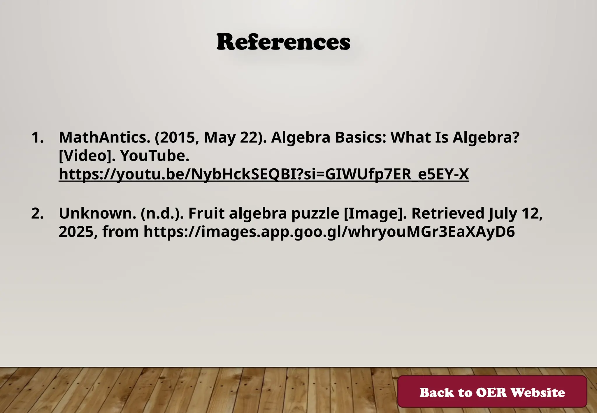 References
1. MathAntics. (2015, May 22). Algebra Basics: What Is Algebra?
[Video]. YouTube.
https://youtu.be/NybHckSEQBI?si=GIWUfp7ER_e5EY-X
2. Unknown. (n.d.). Fruit algebra puzzle [Image]. Retrieved July 12,
2025, from https://images.app.goo.gl/whryouMGr3EaXAyD6
Back to OER Website
 