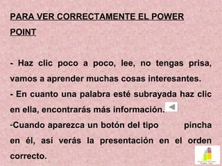 PARA VER CORRECTAMENTE EL POWER
POINT
- Haz clic poco a poco, lee, no tengas prisa,
vamos a aprender muchas cosas interesantes.
- En cuanto una palabra esté subrayada haz clic
en ella, encontrarás más información.
-Cuando aparezca un botón del tipo pincha
en él, así verás la presentación en el orden
correcto.
 