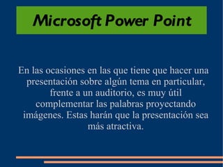 Microsoft Power Point En las ocasiones en las que tiene que hacer una presentación sobre algún tema en particular, frente a un auditorio, es muy útil complementar las palabras proyectando imágenes. Estas harán que la presentación sea más atractiva. 
