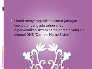 Untuk menyeragamkan alamat jaringan
 komputer yang ada tahun 1984
 diperkenalkan sistem nama domain yang kini
 dikenal DNS (Domain Name Sistem).
 