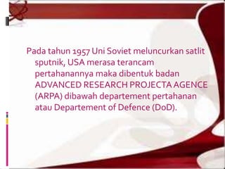 Pada tahun 1957 Uni Soviet meluncurkan satlit
  sputnik, USA merasa terancam
  pertahanannya maka dibentuk badan
  ADVANCED RESEARCH PROJECTA AGENCE
  (ARPA) dibawah departement pertahanan
  atau Departement of Defence (DoD).
 