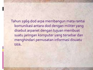 Tahun 1969 dod arpa membangun mata rantai
  komunikasi antara dod dengan militer yang
  disebut arpanet dengan tujuan membuat
  suatu jaringan komputer yang tersebar dan
  menghindari pemusatan informasi disuatu
  titik.
 