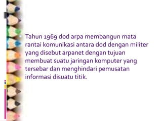  Tahun 1969 dod arpa membangun mata
 rantai komunikasi antara dod dengan militer
 yang disebut arpanet dengan tujuan
 membuat suatu jaringan komputer yang
 tersebar dan menghindari pemusatan
 informasi disuatu titik.
 