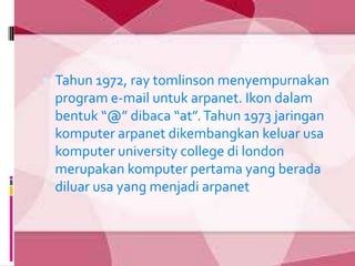  Tahun 1972, ray tomlinson menyempurnakan
 program e-mail untuk arpanet. Ikon dalam
 bentuk “@” dibaca “at”. Tahun 1973 jaringan
 komputer arpanet dikembangkan keluar usa
 komputer university college di london
 merupakan komputer pertama yang berada
 diluar usa yang menjadi arpanet.
 