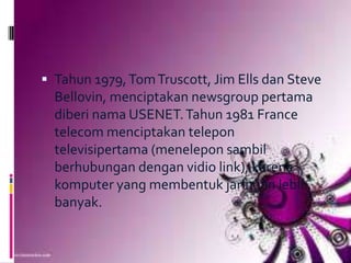  Tahun 1979, Tom Truscott, Jim Ells dan Steve
  Bellovin, menciptakan newsgroup pertama
  diberi nama USENET. Tahun 1981 France
  telecom menciptakan telepon
  televisipertama (menelepon sambil
  berhubungan dengan vidio link), karena
  komputer yang membentuk jaringan lebih
  banyak.
 