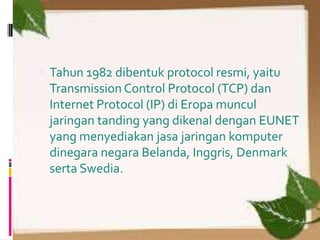 Tahun 1982 dibentuk protocol resmi, yaitu
  Transmission Control Protocol (TCP) dan
  Internet Protocol (IP) di Eropa muncul
  jaringan tanding yang dikenal dengan EUNET
  yang menyediakan jasa jaringan komputer
  dinegara negara Belanda, Inggris, Denmark
  serta Swedia.
 