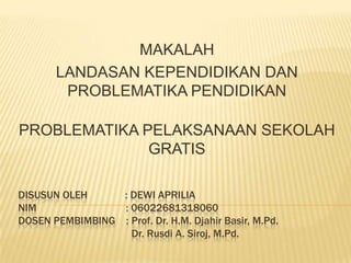 MAKALAH
LANDASAN KEPENDIDIKAN DAN
PROBLEMATIKA PENDIDIKAN
PROBLEMATIKA PELAKSANAAN SEKOLAH
GRATIS
DISUSUN OLEH
: DEWI APRILIA
NIM
: 06022681318060
DOSEN PEMBIMBING : Prof. Dr. H.M. Djahir Basir, M.Pd.
Dr. Rusdi A. Siroj, M.Pd.

 
