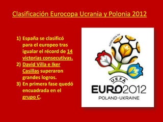 Clasificación Eurocopa Ucrania y Polonia 2012
1) España se clasificó
para el europeo tras
igualar el récord de 14
victorias consecutivas.
2) David Villa e Iker
Casillas superaron
grandes logros.
3) En primera fase quedó
encuadrada en el
grupo C.

 