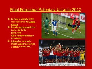 Final Eurocopa Polonia y Ucrania 2012
1) La final se disputó entre
las selecciones de España
e Italia.
2) España vence por 4-0 con
tantos de David
Silva, Jordi
Alba, Fernando Torres y
Juan Mata.
3) Iniesta fue coronado
mejor jugador del torneo
y Torres bota de oro.

 