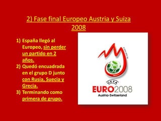 2) Fase final Europeo Austria y Suiza
2008
1) España llegó al
Europeo, sin perder
un partido en 2
años.
2) Quedó encuadrada
en el grupo D junto
con Rusia, Suecia y
Grecia.
3) Terminando como
primera de grupo.

 