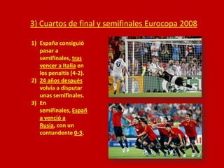 3) Cuartos de final y semifinales Eurocopa 2008
1) España consiguió
pasar a
semifinales, tras
vencer a Italia en
los penaltis (4-2).
2) 24 años después
volvía a disputar
unas semifinales.
3) En
semifinales, Españ
a venció a
Rusia, con un
contundente 0-3.

 