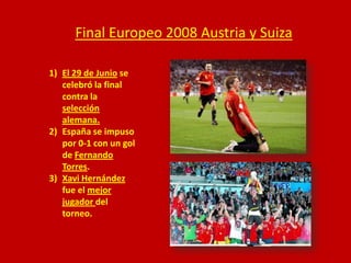 Final Europeo 2008 Austria y Suiza
1) El 29 de Junio se
celebró la final
contra la
selección
alemana.
2) España se impuso
por 0-1 con un gol
de Fernando
Torres.
3) Xavi Hernández
fue el mejor
jugador del
torneo.

 