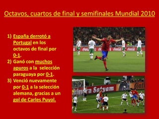 Octavos, cuartos de final y semifinales Mundial 2010
1) España derrotó a
Portugal en los
octavos de final por
0-1.
2) Ganó con muchos
apuros a la selección
paraguaya por 0-1.
3) Venció nuevamente
por 0-1 a la selección
alemana, gracias a un
gol de Carles Puyol.

 