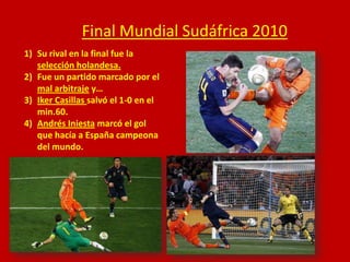 Final Mundial Sudáfrica 2010
1) Su rival en la final fue la
selección holandesa.
2) Fue un partido marcado por el
mal arbitraje y…
3) Iker Casillas salvó el 1-0 en el
min.60.
4) Andrés Iniesta marcó el gol
que hacía a España campeona
del mundo.

 