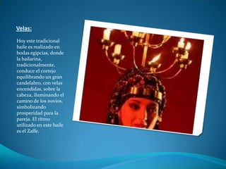 Velas:Hoy este tradicional baile es realizado en bodas egipcias, donde la bailarina, tradicionalmente, conduce el cortejo equilibrando un gran candelabro, con velas encendidas, sobre la cabeza, iluminando el camino de los novios, simbolizando prosperidad para la pareja. El ritmo utilizado en este baile es el Zaffe.