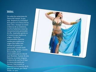Velos:De todas las variaciones de Danza del vientre, la que más  despierta la curiosidad de la gente es la Danza de los siete velos. Aunque no existe evidencia de su existencia, muchos bailarines crean las interpretaciones personales de ella, inspiradas quizás en el misterio que implica su origen. Una de las innumerables historias usadas para explicar su origen dice haber sido Salomé la primera en practicarlo, cuando bailó para el rey Herodes, marido de su madre, en el intercambio para la vida de Juan Bautista. A pesar de esta historia, no existe ninguna evidencia de cual fue el tipo de danza ejecutada por Salomé. Esta versión se convirtió en la creación de la pieza de Salomé, por Oscar Wilde, en 1907. 