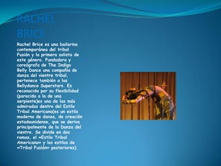 RACHEL BRICERachel Brice es una bailarina contemporánea del tribal Fusión y la primera solista de este género. Fundadora y coreógrafa de The Indigo Belly Dance una compañia de danza del vientre tribal, pertenece también a las Bellydance Superstars. Es reconocida por su flexibilidad (parecida a la de una serpiente)es una de las más admiradas dentro del Estilo Tribal Americano(es un estilo moderno de danza, de creación estadounidense, que se deriva principalmente de la Danza del vientre. Se divide en dos ramas, el «Estilo Tribal Americano» y los estilos de «Tribal Fusión» posteriores).