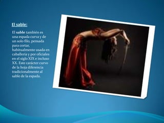 El sable:El sable también es una espada curva y de un solo filo, pensada para cortar, habitualmente usada en caballería y por oficiales en el siglo XIX e incluso XX. Este carácter curvo de la hoja diferencia tradicionalmente al sable de la espada.