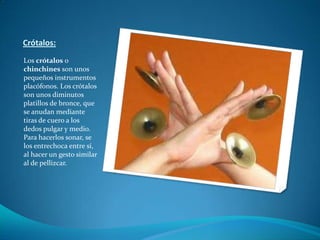 Crótalos:Los crótalos o chinchines son unos pequeños instrumentos placófonos. Los crótalos son unos diminutos platillos de bronce, que se anudan mediante tiras de cuero a los dedos pulgar y medio. Para hacerlos sonar, se los entrechoca entre sí, al hacer un gesto similar al de pellizcar.