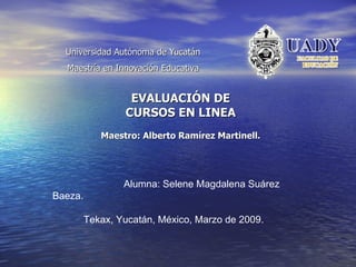 Universidad Autónoma de Yucatán Maestría en Innovación Educativa EVALUACIÓN DE CURSOS EN LINEA Maestro: Alberto Ramírez Martinell. Alumna: Selene Magdalena Suárez Baeza. Tekax, Yucatán, México, Marzo de 2009. 