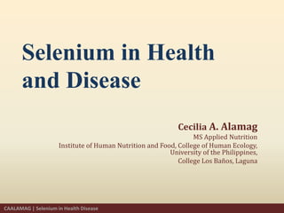 Selenium in Health
and Disease
Cecilia A. Alamag
MS Applied Nutrition
Institute of Human Nutrition and Food, College of Human Ecology,
University of the Philippines,
College Los Baños, Laguna
CAALAMAG | Selenium in Health Disease
 